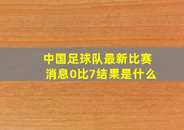 中国足球队最新比赛消息0比7结果是什么