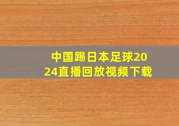 中国踢日本足球2024直播回放视频下载