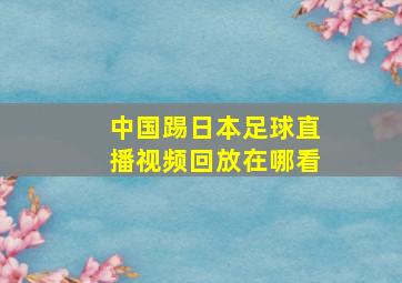 中国踢日本足球直播视频回放在哪看