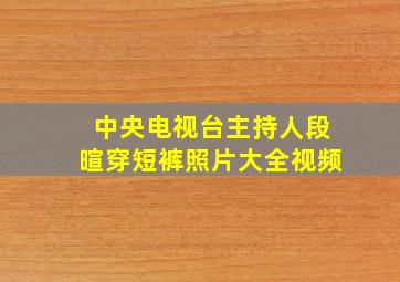 中央电视台主持人段暄穿短裤照片大全视频