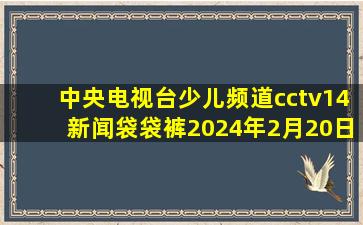 中央电视台少儿频道cctv14新闻袋袋裤2024年2月20日