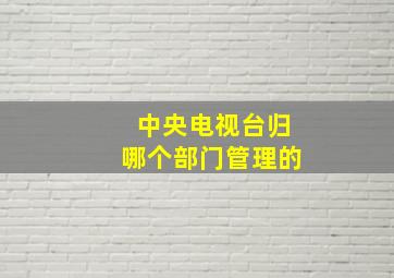 中央电视台归哪个部门管理的