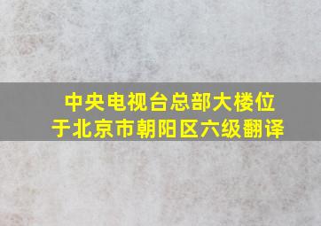 中央电视台总部大楼位于北京市朝阳区六级翻译