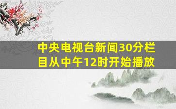 中央电视台新闻30分栏目从中午12时开始播放