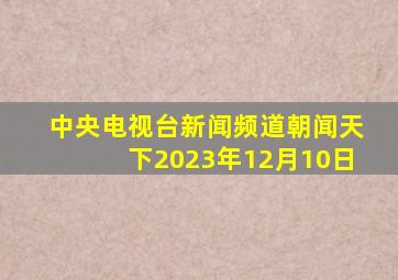 中央电视台新闻频道朝闻天下2023年12月10日