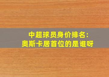 中超球员身价排名:奥斯卡居首位的是谁呀