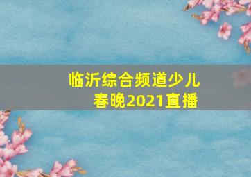 临沂综合频道少儿春晚2021直播