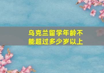 乌克兰留学年龄不能超过多少岁以上