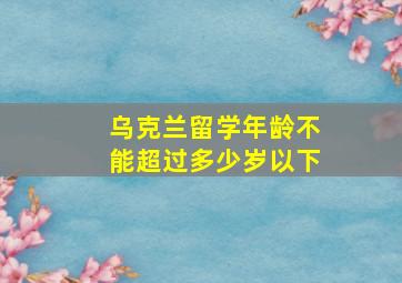 乌克兰留学年龄不能超过多少岁以下