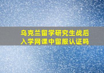 乌克兰留学研究生战后入学网课中留服认证吗