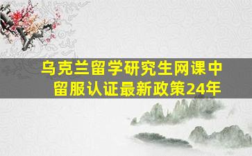 乌克兰留学研究生网课中留服认证最新政策24年