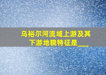 乌裕尔河流域上游及其下游地貌特征是___