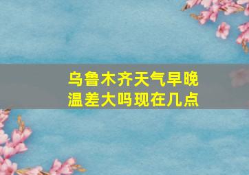 乌鲁木齐天气早晚温差大吗现在几点