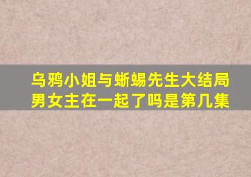 乌鸦小姐与蜥蜴先生大结局男女主在一起了吗是第几集