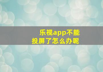 乐视app不能投屏了怎么办呢