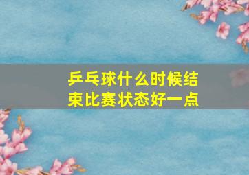 乒乓球什么时候结束比赛状态好一点