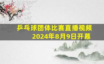 乒乓球团体比赛直播视频2024年8月9日开幕