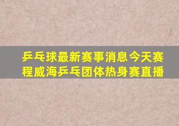 乒乓球最新赛事消息今天赛程威海乒乓团体热身赛直播