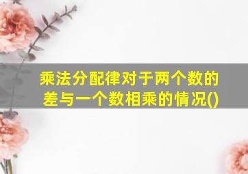 乘法分配律对于两个数的差与一个数相乘的情况()