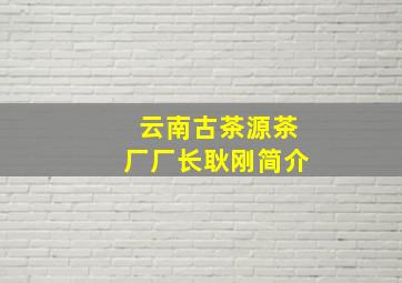 云南古茶源茶厂厂长耿刚简介