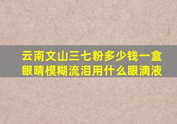 云南文山三七粉多少钱一盒眼晴模糊流泪用什么眼滴液