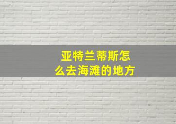 亚特兰蒂斯怎么去海滩的地方