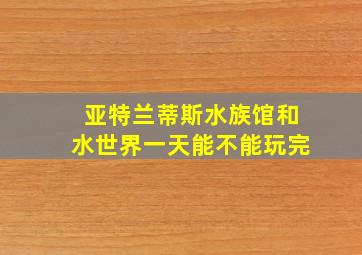 亚特兰蒂斯水族馆和水世界一天能不能玩完