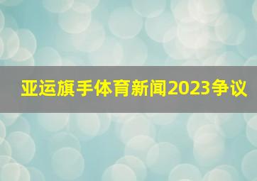 亚运旗手体育新闻2023争议