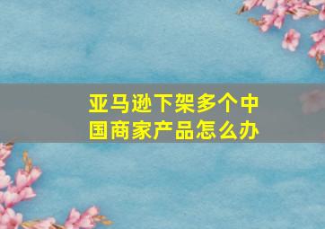 亚马逊下架多个中国商家产品怎么办