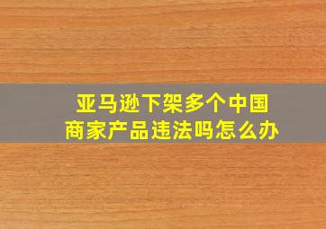 亚马逊下架多个中国商家产品违法吗怎么办