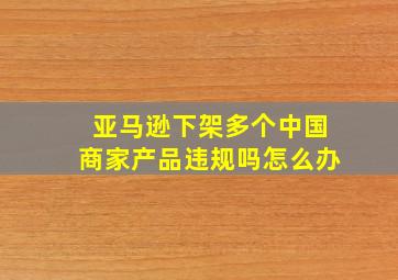 亚马逊下架多个中国商家产品违规吗怎么办