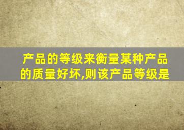 产品的等级来衡量某种产品的质量好坏,则该产品等级是