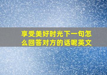 享受美好时光下一句怎么回答对方的话呢英文