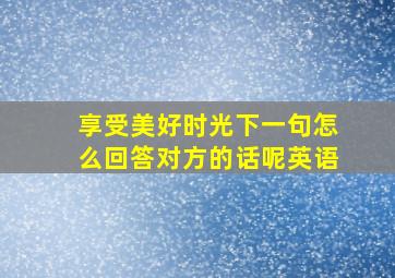 享受美好时光下一句怎么回答对方的话呢英语