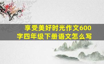 享受美好时光作文600字四年级下册语文怎么写