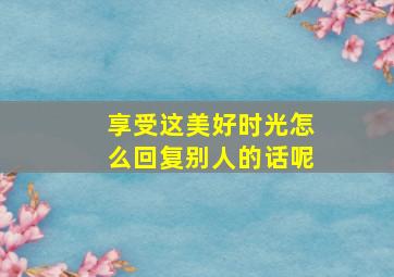 享受这美好时光怎么回复别人的话呢