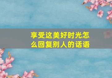 享受这美好时光怎么回复别人的话语