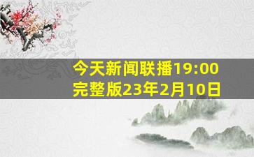 今天新闻联播19:00完整版23年2月10日