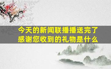 今天的新闻联播播送完了感谢您收到的礼物是什么