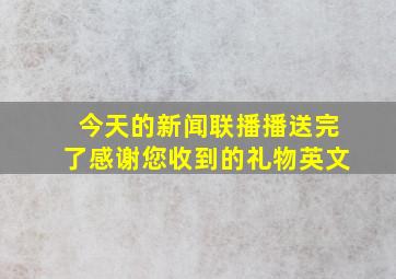 今天的新闻联播播送完了感谢您收到的礼物英文