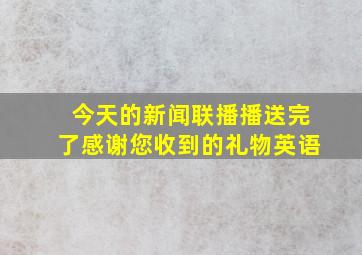 今天的新闻联播播送完了感谢您收到的礼物英语