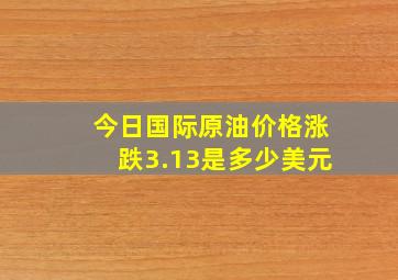 今日国际原油价格涨跌3.13是多少美元