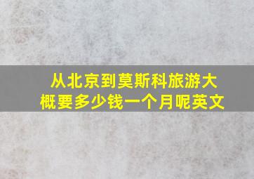 从北京到莫斯科旅游大概要多少钱一个月呢英文