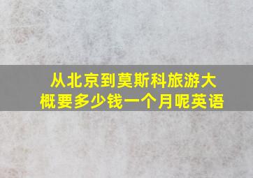 从北京到莫斯科旅游大概要多少钱一个月呢英语