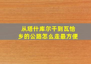 从塔什库尔干到瓦恰乡的公路怎么走最方便