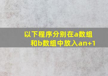 以下程序分别在a数组和b数组中放入an+1