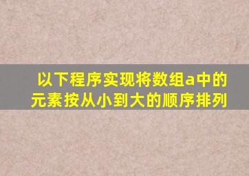 以下程序实现将数组a中的元素按从小到大的顺序排列