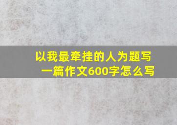 以我最牵挂的人为题写一篇作文600字怎么写