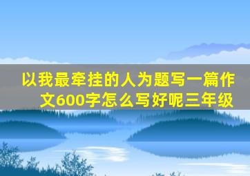 以我最牵挂的人为题写一篇作文600字怎么写好呢三年级