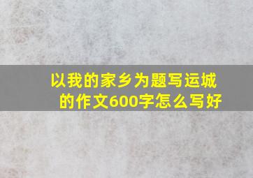 以我的家乡为题写运城的作文600字怎么写好